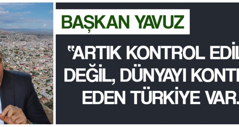 BAŞKAN YAVUZ; “ARTIK KONTROL EDİLEN DEĞİL, DÜNYAYI KONTROL EDEN TÜRKİYE VAR.!”